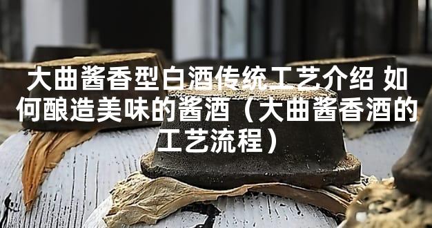 大曲酱香型白酒传统工艺介绍 如何酿造美味的酱酒（大曲酱香酒的工艺流程）